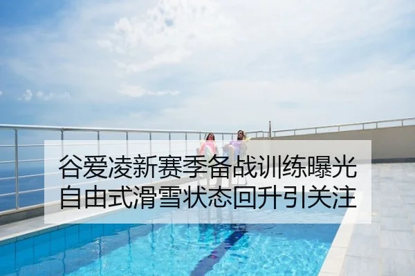 谷爱凌新赛季备战训练曝光 自由式滑雪状态回升引关注