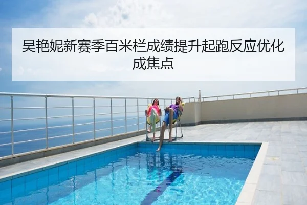 吴艳妮新赛季百米栏成绩提升起跑反应优化成焦点