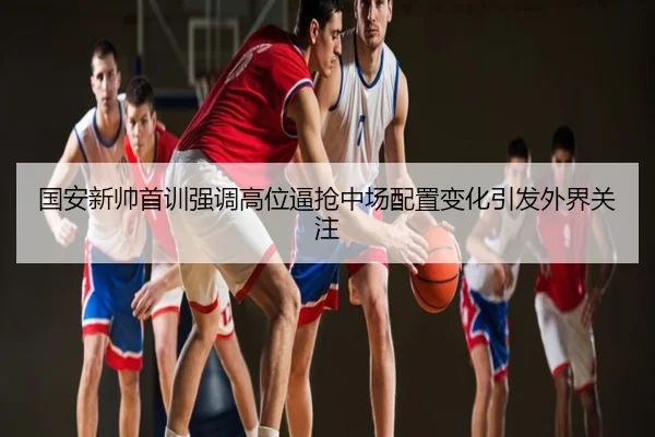 国安新帅首训强调高位逼抢中场配置变化引发外界关注