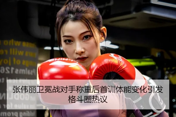 张伟丽卫冕战对手称重后首训体能变化引发格斗圈热议