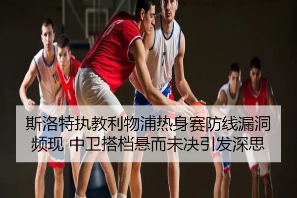 斯洛特执教利物浦热身赛防线漏洞频现 中卫搭档悬而未决引发深思