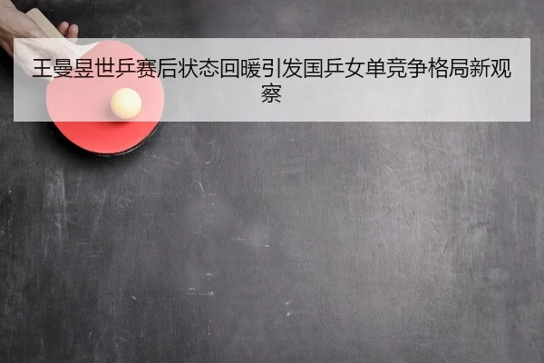 王曼昱世乒赛后状态回暖引发国乒女单竞争格局新观察