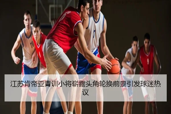 江苏肯帝亚青训小将崭露头角轮换前景引发球迷热议